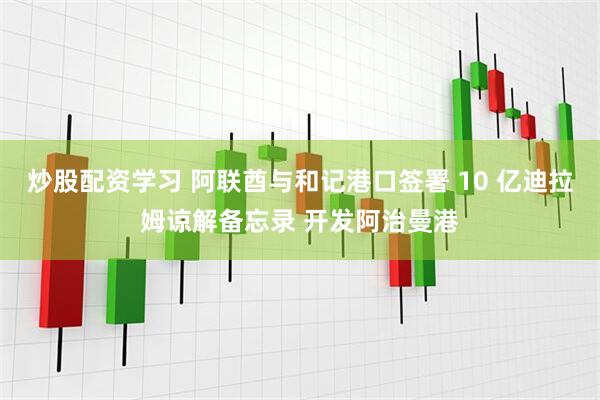 炒股配资学习 阿联酋与和记港口签署 10 亿迪拉姆谅解备忘录 开发阿治曼港