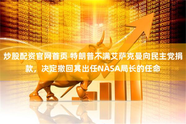 炒股配资官网首页 特朗普不满艾萨克曼向民主党捐款，决定撤回其出任NASA局长的任命