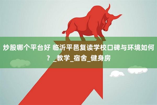 炒股哪个平台好 临沂平邑复读学校口碑与环境如何？_教学_宿舍_健身房