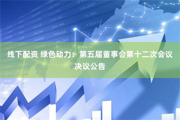 线下配资 绿色动力：第五届董事会第十二次会议决议公告