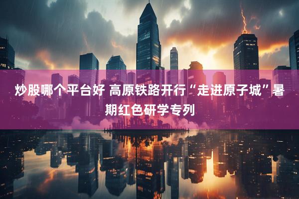 炒股哪个平台好 高原铁路开行“走进原子城”暑期红色研学专列