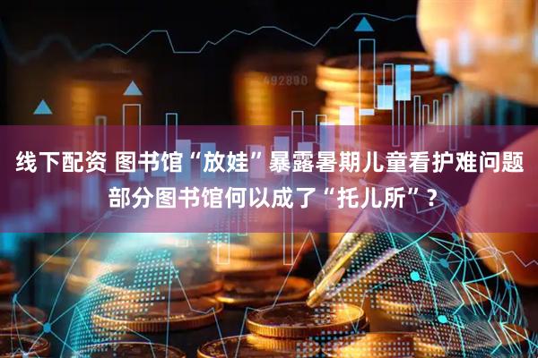 线下配资 图书馆“放娃”暴露暑期儿童看护难问题 部分图书馆何以成了“托儿所”？