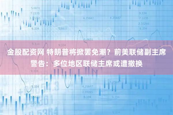 金股配资网 特朗普将掀罢免潮？前美联储副主席警告：多位地区联储主席或遭撤换