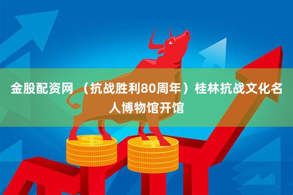 金股配资网 （抗战胜利80周年）桂林抗战文化名人博物馆开馆