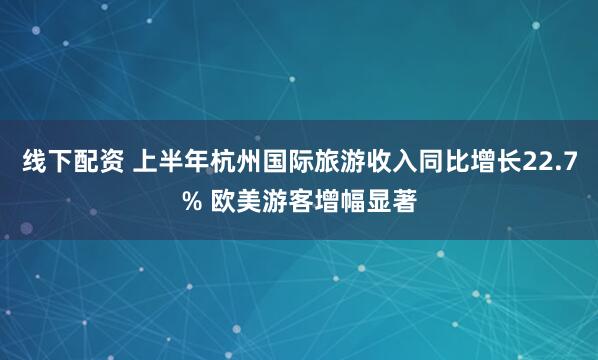 线下配资 上半年杭州国际旅游收入同比增长22.7% 欧美游客增幅显著