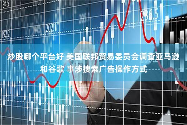 炒股哪个平台好 美国联邦贸易委员会调查亚马逊和谷歌 事涉搜索广告操作方式