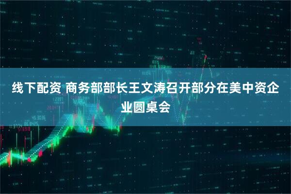 线下配资 商务部部长王文涛召开部分在美中资企业圆桌会