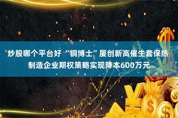 炒股哪个平台好 “铜博士”屡创新高催生套保热 制造企业期权策略实现降本600万元