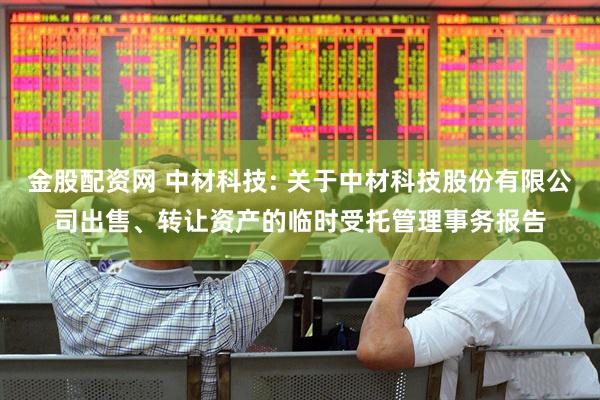 金股配资网 中材科技: 关于中材科技股份有限公司出售、转让资产的临时受托管理事务报告