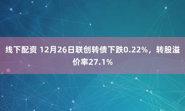 线下配资 12月26日联创转债下跌0.22%，转股溢价率27.1%