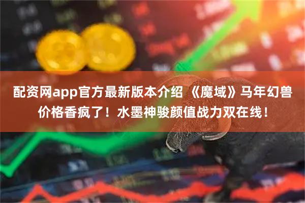 配资网app官方最新版本介绍 《魔域》马年幻兽价格香疯了！水墨神骏颜值战力双在线！
