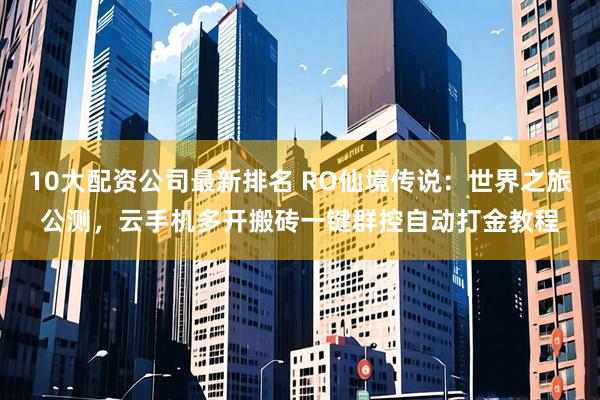 10大配资公司最新排名 RO仙境传说：世界之旅公测，云手机多开搬砖一键群控自动打金教程