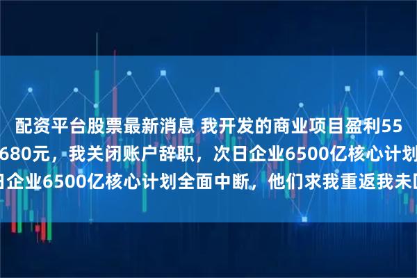 配资平台股票最新消息 我开发的商业项目盈利55亿，管理层礼节性奖我680元，我关闭账户辞职，次日企业6500亿核心计划全面中断，他们求我重返我未回应