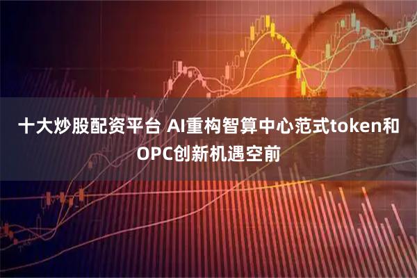 十大炒股配资平台 AI重构智算中心范式token和OPC创新机遇空前